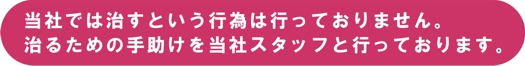 当社では治るという行為は行っておりません。治るための手助けを当社スタッフと行っております。